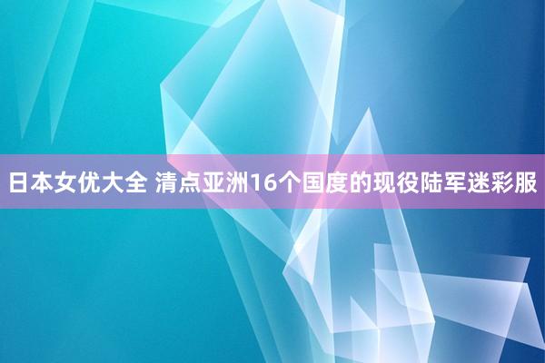 日本女优大全 清点亚洲16个国度的现役陆军迷彩服