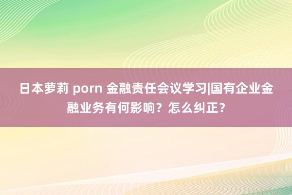 日本萝莉 porn 金融责任会议学习|国有企业金融业务有何影响？怎么纠正？