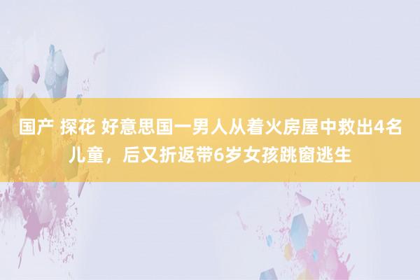 国产 探花 好意思国一男人从着火房屋中救出4名儿童，后又折返带6岁女孩跳窗逃生