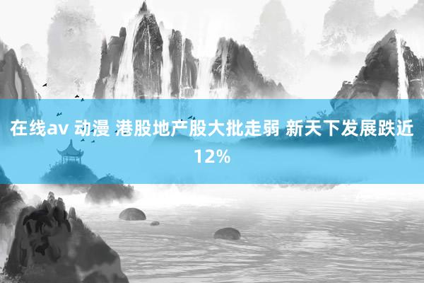 在线av 动漫 港股地产股大批走弱 新天下发展跌近12%