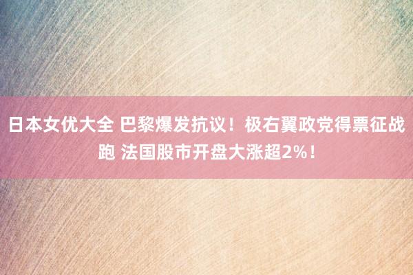 日本女优大全 巴黎爆发抗议！极右翼政党得票征战跑 法国股市开盘大涨超2%！