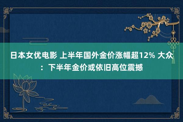 日本女优电影 上半年国外金价涨幅超12% 大众：下半年金价或依旧高位震撼