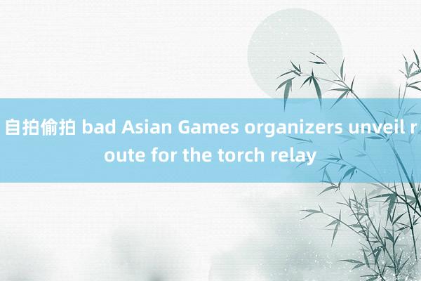 自拍偷拍 bad Asian Games organizers unveil route for the torch relay