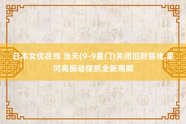 日本女优在线 当天(9-9星门)关闭旧时辰线 星河高振动撑抓全新周期