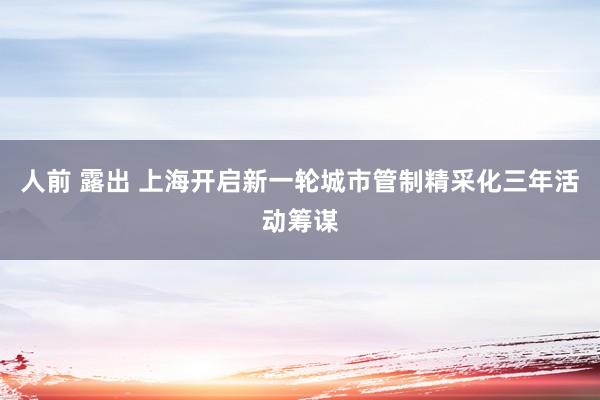 人前 露出 上海开启新一轮城市管制精采化三年活动筹谋