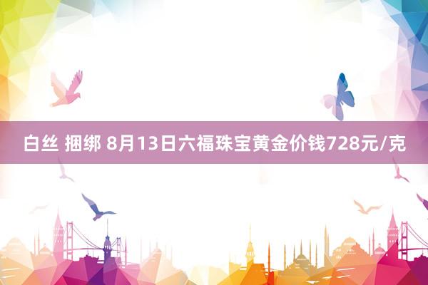 白丝 捆绑 8月13日六福珠宝黄金价钱728元/克