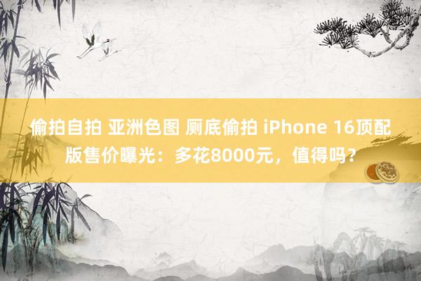 偷拍自拍 亚洲色图 厕底偷拍 iPhone 16顶配版售价曝光：多花8000元，值得吗？