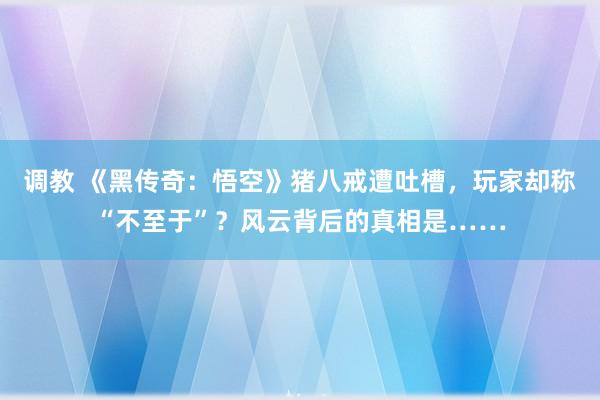 调教 《黑传奇：悟空》猪八戒遭吐槽，玩家却称“不至于”？风云背后的真相是……