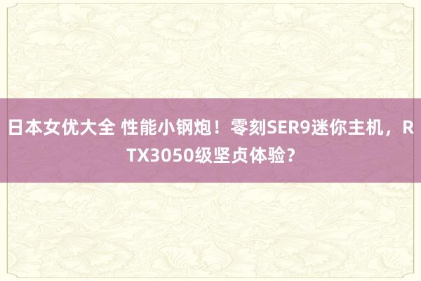 日本女优大全 性能小钢炮！零刻SER9迷你主机，RTX3050级坚贞体验？