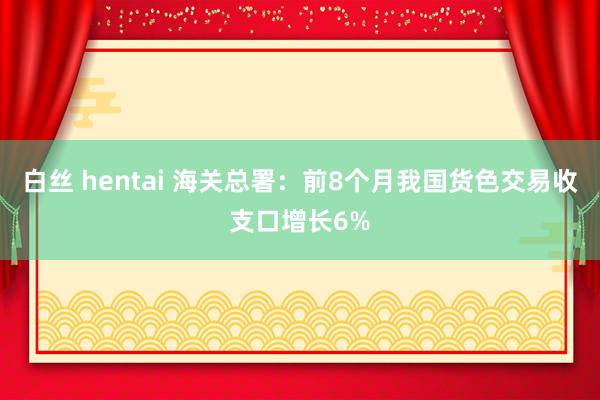 白丝 hentai 海关总署：前8个月我国货色交易收支口增长6%