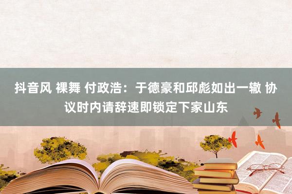 抖音风 裸舞 付政浩：于德豪和邱彪如出一辙 协议时内请辞速即锁定下家山东