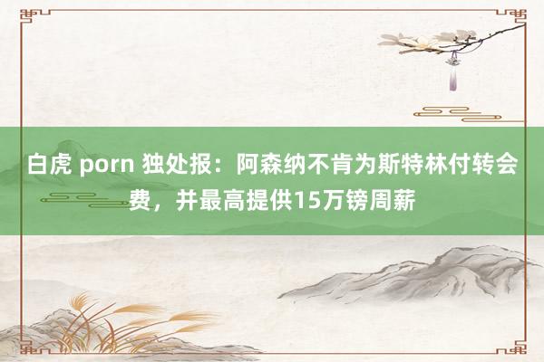 白虎 porn 独处报：阿森纳不肯为斯特林付转会费，并最高提供15万镑周薪