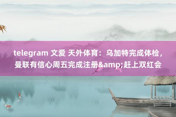 telegram 文爱 天外体育：乌加特完成体检，曼联有信心周五完成注册&赶上双红会