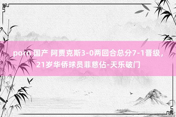 porn 国产 阿贾克斯3-0两回合总分7-1晋级，21岁华侨球员菲慈佔-天乐破门