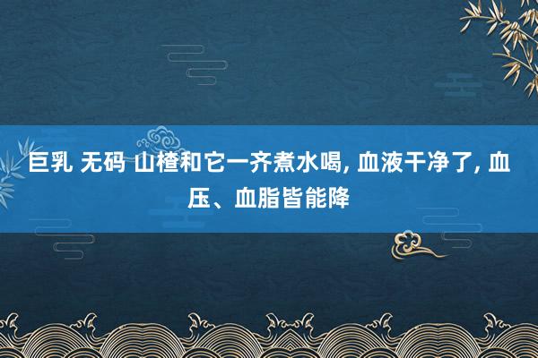 巨乳 无码 山楂和它一齐煮水喝， 血液干净了， 血压、血脂皆能降