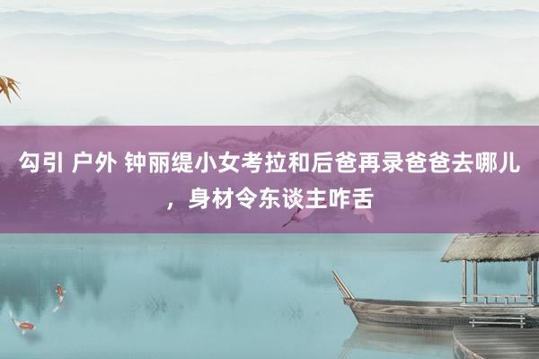 勾引 户外 钟丽缇小女考拉和后爸再录爸爸去哪儿，身材令东谈主咋舌