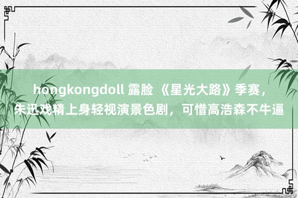 hongkongdoll 露脸 《星光大路》季赛，朱迅戏精上身轻视演景色剧，可惜高浩森不牛逼