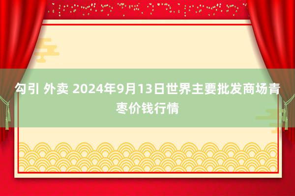 勾引 外卖 2024年9月13日世界主要批发商场青枣价钱行情