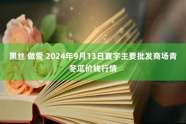 黑丝 做爱 2024年9月13日寰宇主要批发商场青冬瓜价钱行情