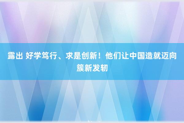 露出 好学笃行、求是创新！他们让中国造就迈向簇新发轫