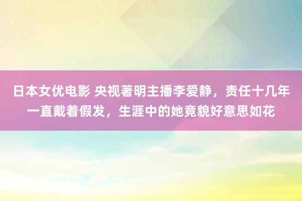 日本女优电影 央视著明主播李爱静，责任十几年一直戴着假发，生涯中的她竟貌好意思如花