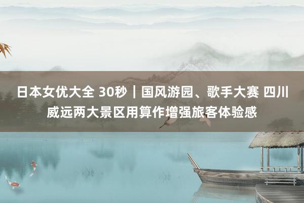 日本女优大全 30秒｜国风游园、歌手大赛 四川威远两大景区用算作增强旅客体验感