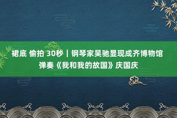 裙底 偷拍 30秒｜钢琴家吴驰显现成齐博物馆 弹奏《我和我的故国》庆国庆