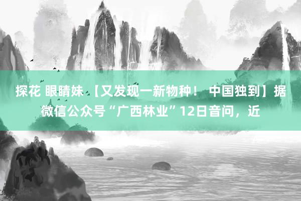 探花 眼睛妹 【又发现一新物种！ 中国独到】据微信公众号“广西林业”12日音问，近