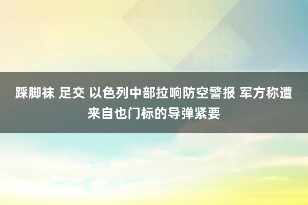 踩脚袜 足交 以色列中部拉响防空警报 军方称遭来自也门标的导弹紧要