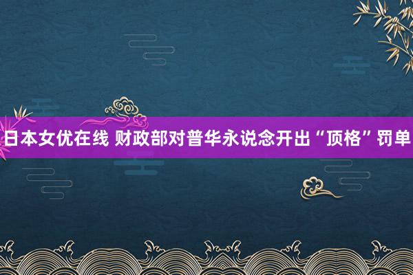 日本女优在线 财政部对普华永说念开出“顶格”罚单