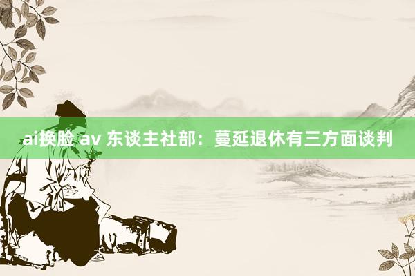 ai换脸 av 东谈主社部：蔓延退休有三方面谈判