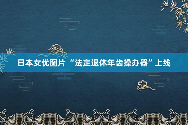 日本女优图片 “法定退休年齿操办器”上线