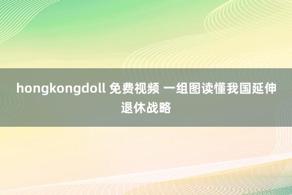 hongkongdoll 免费视频 一组图读懂我国延伸退休战略