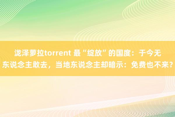 泷泽萝拉torrent 最“绽放”的国度：于今无东说念主敢去，当地东说念主却暗示：免费也不来？