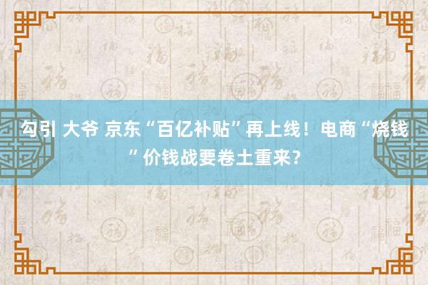 勾引 大爷 京东“百亿补贴”再上线！电商“烧钱”价钱战要卷土重来？