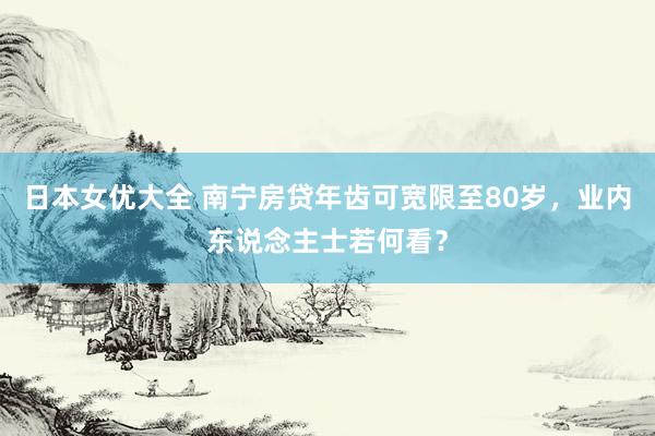 日本女优大全 南宁房贷年齿可宽限至80岁，业内东说念主士若何看？