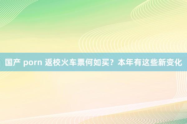 国产 porn 返校火车票何如买？本年有这些新变化