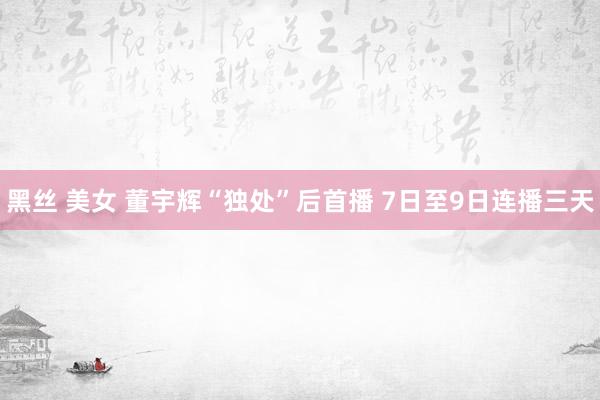 黑丝 美女 董宇辉“独处”后首播 7日至9日连播三天