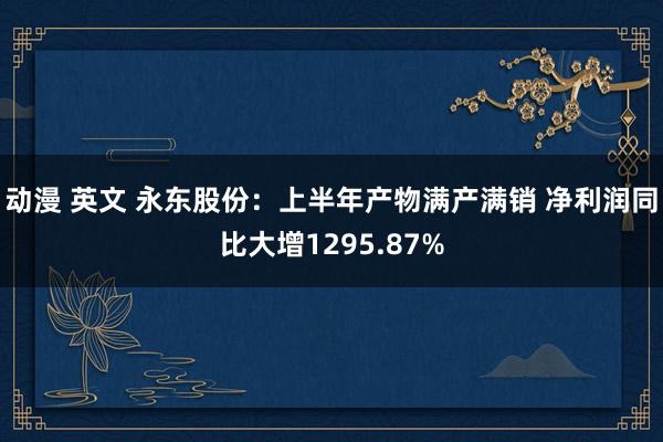 动漫 英文 永东股份：上半年产物满产满销 净利润同比大增1295.87%