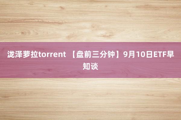 泷泽萝拉torrent 【盘前三分钟】9月10日ETF早知谈