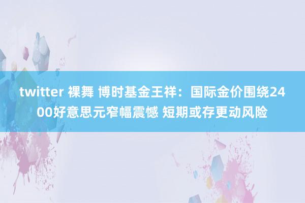 twitter 裸舞 博时基金王祥：国际金价围绕2400好意思元窄幅震憾 短期或存更动风险