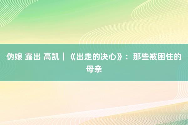 伪娘 露出 高凯｜《出走的决心》：那些被困住的母亲