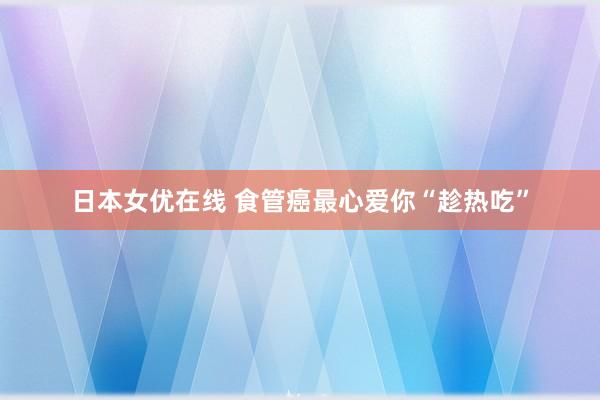 日本女优在线 食管癌最心爱你“趁热吃”