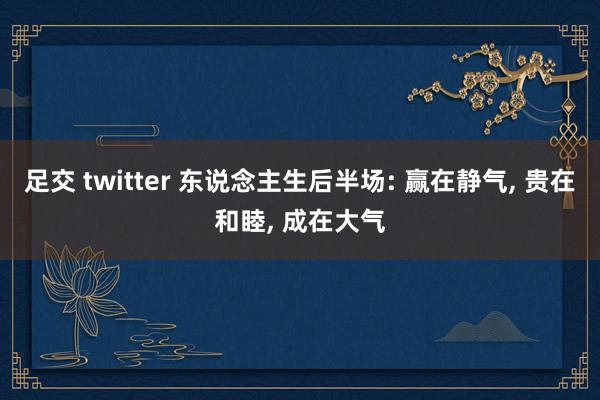 足交 twitter 东说念主生后半场: 赢在静气， 贵在和睦， 成在大气