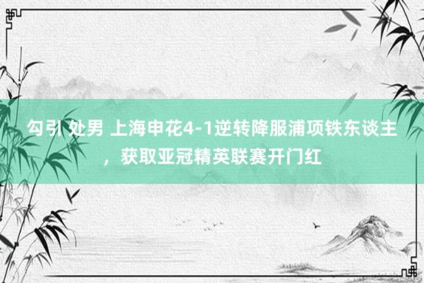 勾引 处男 上海申花4-1逆转降服浦项铁东谈主，获取亚冠精英联赛开门红