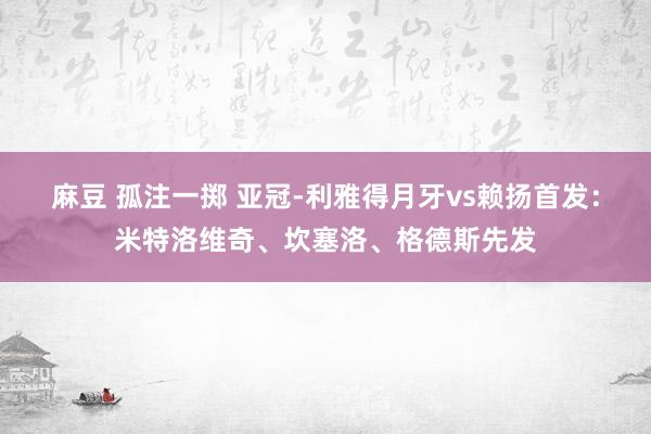 麻豆 孤注一掷 亚冠-利雅得月牙vs赖扬首发：米特洛维奇、坎塞洛、格德斯先发