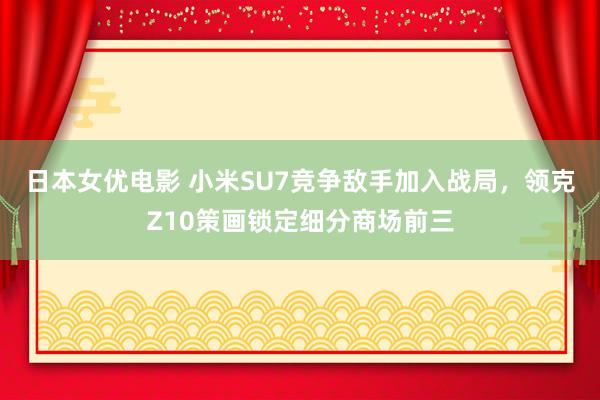 日本女优电影 小米SU7竞争敌手加入战局，领克Z10策画锁定细分商场前三