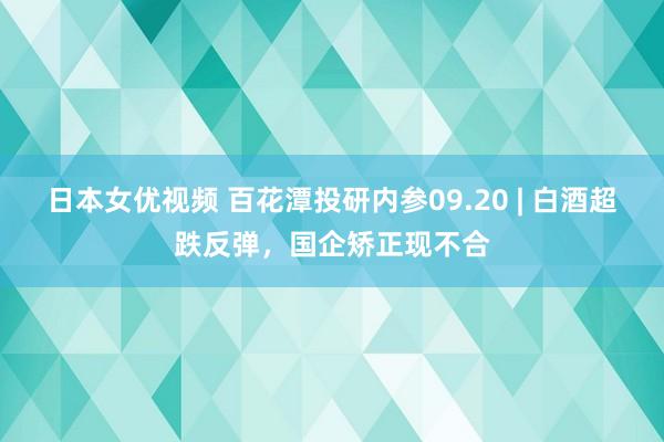 日本女优视频 百花潭投研内参09.20 | 白酒超跌反弹，国企矫正现不合