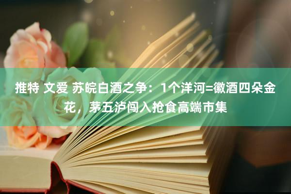 推特 文爱 苏皖白酒之争：1个洋河=徽酒四朵金花，茅五泸闯入抢食高端市集