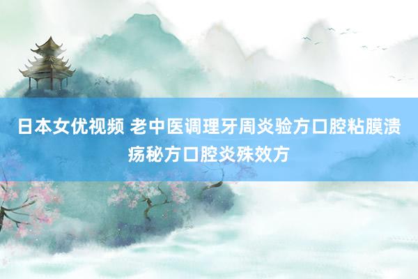 日本女优视频 老中医调理牙周炎验方口腔粘膜溃疡秘方口腔炎殊效方